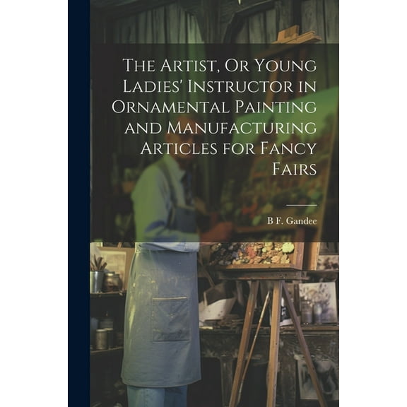 The Artist, Or Young Ladies' Instructor in Ornamental Painting and Manufacturing Articles for Fancy Fairs (Paperback)