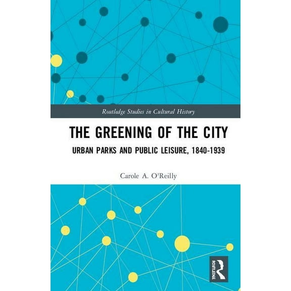 Routledge Studies in Cultural History The Greening of the City: Urban Parks and Public Leisure, 1840-1939, (Hardcover)