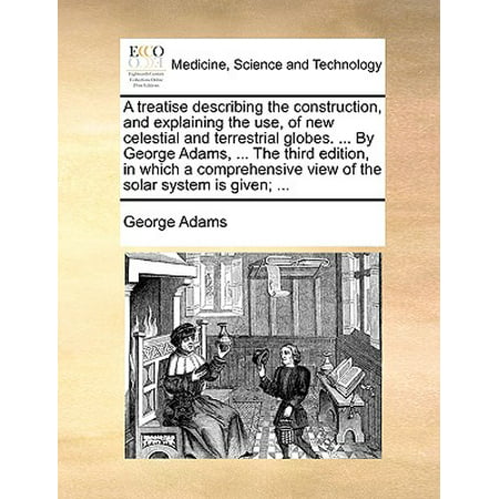 A Treatise Describing the Construction, and Explaining the Use, of New Celestial and Terrestrial Globes. ... by George Adams, ... the Third Edition, in Which a Comprehensive View of the Solar System Is Given;