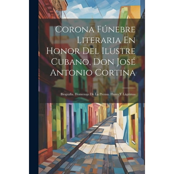 Corona Fúnebre Literaria En Honor Del Ilustre Cubano, Don José Antonio Cortina: Biografía. Homenaje De La Prensa. Flores Y Lágrimas (Paperback)