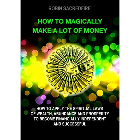 How to Magically Make a Lot of Money: How to Apply the Spiritual Laws of Wealth, Abundance and Prosperity to Become Financially Independent and Successful - (Best Way To Become Financially Independent)