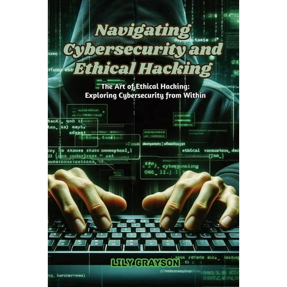 Navigating Cybersecurity and Ethical Hacking: The art of ethical hacking: exploring cybersecurity from within, (Paperback)
