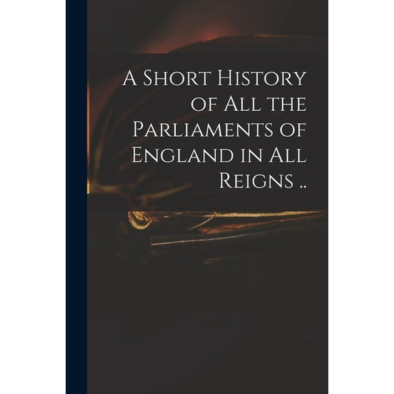 A Short History of All the Parliaments of England in All Reigns .. (Paperback)