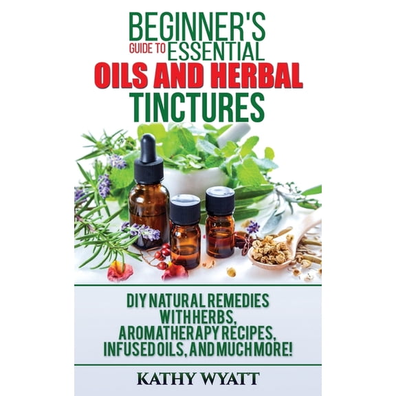 Beginner's Guide to Essential Oils and Herbal Tinctures: DIY Natural Remedies with Herbs, Aromatherapy Recipes, Inf, (Paperback)