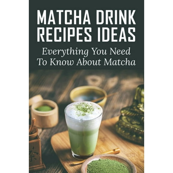Matcha Drink Recipes Ideas: Everything You Need To Know About Matcha: How To Make The Best Matcha Drink, (Paperback)