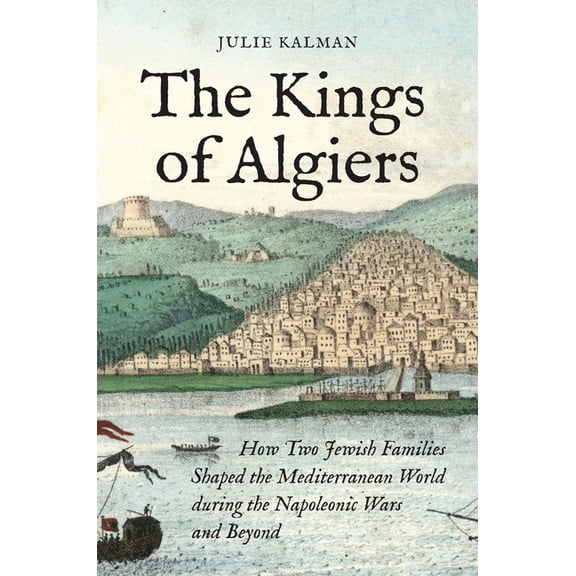 The Kings of Algiers: How Two Jewish Families Shaped the Mediterranean World During the Napoleonic Wars and Beyond, (Paperback)