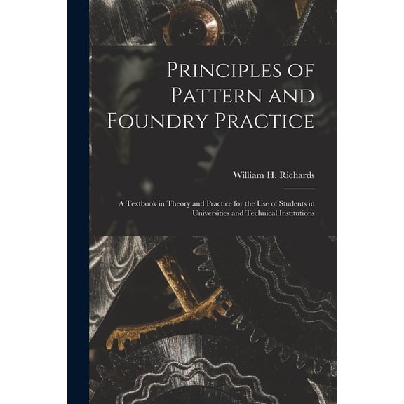 Principles of Pattern and Foundry Practice; a Textbook in Theory and Practice for the Use of Students in Universities an, (Paperback)