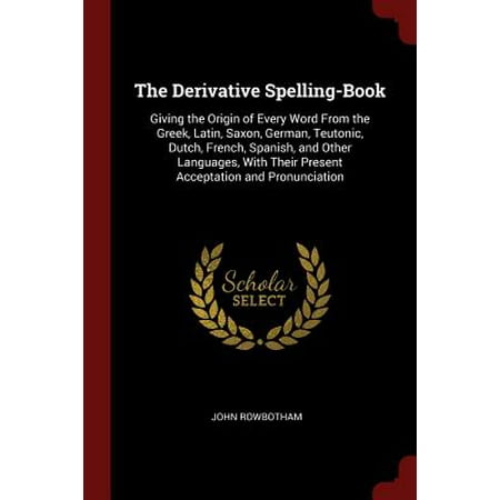 The Derivative Spelling-Book : Giving the Origin of Every Word from the Greek, Latin, Saxon, German, Teutonic, Dutch, French, Spanish, and Other Languages, with Their Present Acceptation and (Best French Pronunciation App)