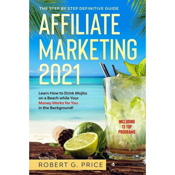 Affiliate Marketing 2021: The Step by Step Definitive Guide - Learn How to Drink Mojito on a Beach while Your Money Works for You in the Backgro