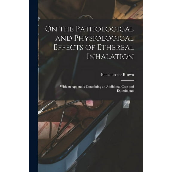 On the Pathological and Physiological Effects of Ethereal Inhalation; With an Appendix Containing an Additional Case and Experiments (Paperback)