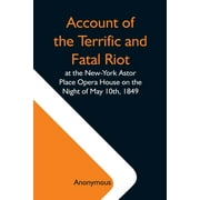 Account Of The Terrific And Fatal Riot At The New-York Astor Place Opera House On The Night Of May 10Th, 1849; With The Quarrels Of Forrest And Macready Including All The Causes Which Led To That Awful Tragedy Wherein An Infuriated Mob Was Quelled By The P (Paperback)