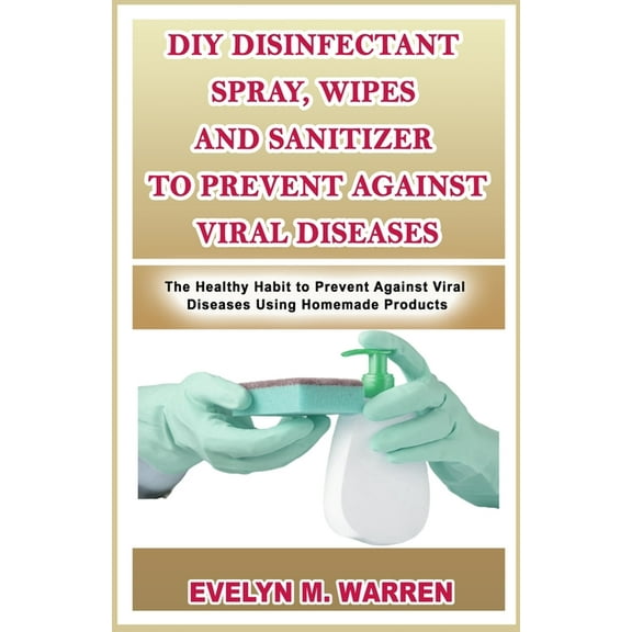 DIY Disinfectant Spray, Wipes and Sanitizer to Prevent Against Viral Diseases : The Healthy Habit to Prevent Against Viral Diseases Using Homemade Products (Paperback)