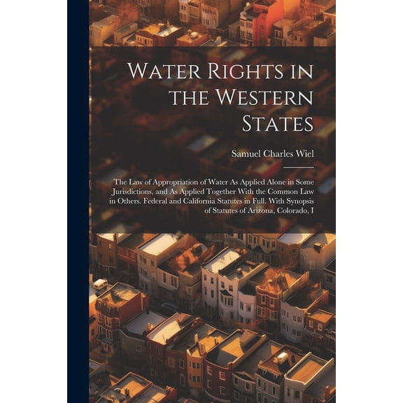 Water Rights in the Western States: The Law of Appropriation of Water As Applied Alone in Some Jurisdictions, and As Applied Together With the Common Law in Others. Federal and California Statutes in