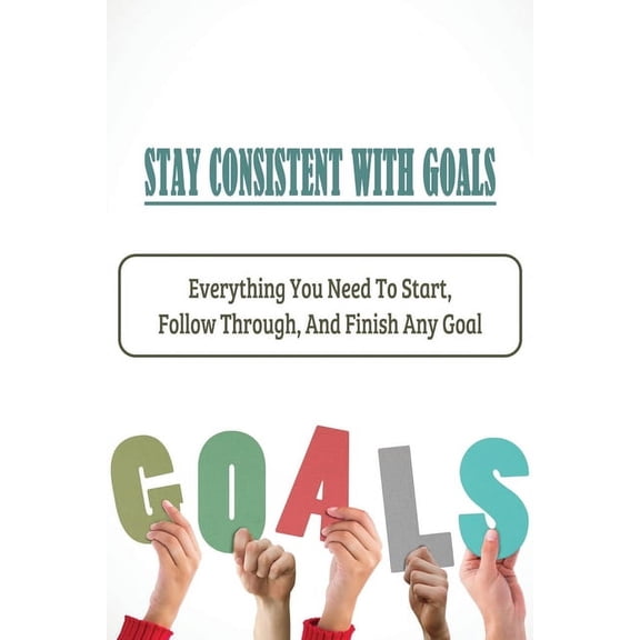 Stay Consistent With Goals: Everything You Need To Start, Follow Through, And Finish Any Goal: Ways To Stay On Track With Your Goals (Paperback)