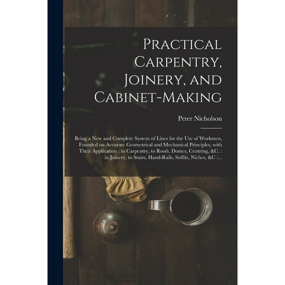 Practical Carpentry, Joinery, and Cabinet-making: Being a New and Complete System of Lines for the (Paperback) by Peter 1765-1844 Nicholson