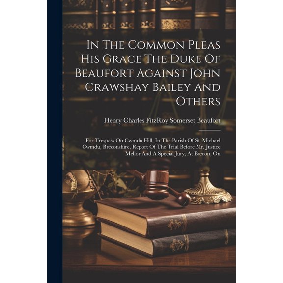 In The Common Pleas His Grace The Duke Of Beaufort Against John Crawshay Bailey And Others: For Trespass On Cwmdu Hill, In The Parish Of St. Michael Cwmdu, Breconshire, Report Of The Trial Before Mr.