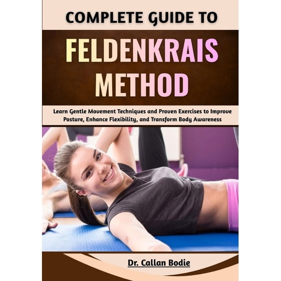 Complete Guide To Feldenkrais Method: Learn Gentle Movement Techniques and Proven Exercises to Improve Posture, Enhance , (Paperback)