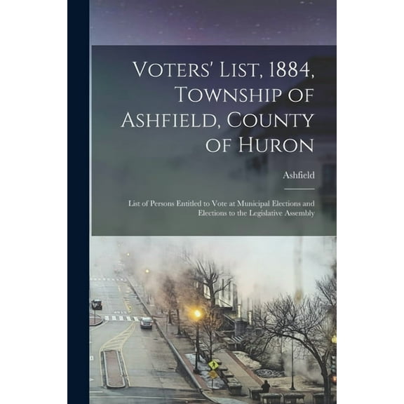 Voters' List, 1884, Township of Ashfield, County of Huron [microform] : List of Persons Entitled to Vote at Municipal Elections and Elections to the Legislative Assembly (Paperback)
