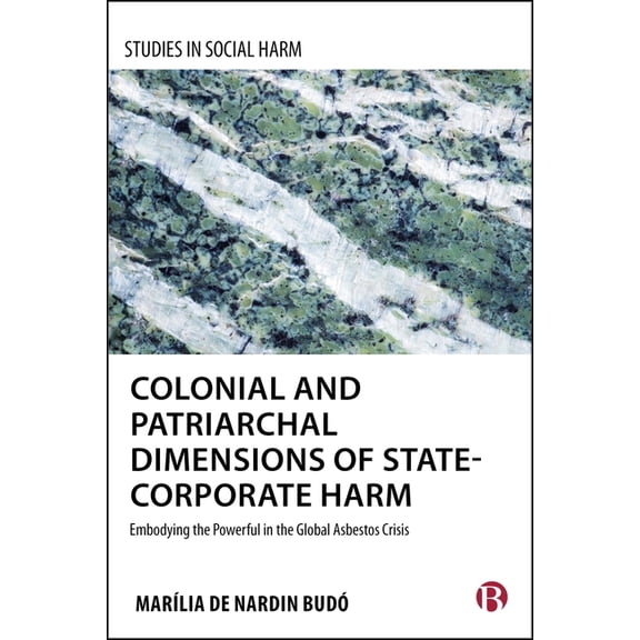 Studies in Social Harm Colonial and Patriarchal Dimensions of State-Corporate Harm: Embodying the Powerful in the Global Asbestos Crisis, (Hardcover)