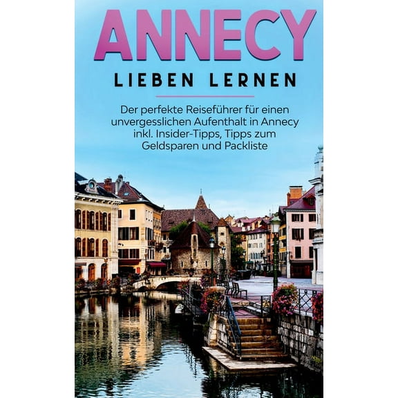 Annecy lieben lernen: Der perfekte ReisefÃ¼hrer fÃ¼r einen unvergesslichen Aufenthalt in Annecy inkl. Insider-Tipps, Tipps, (Paperback)
