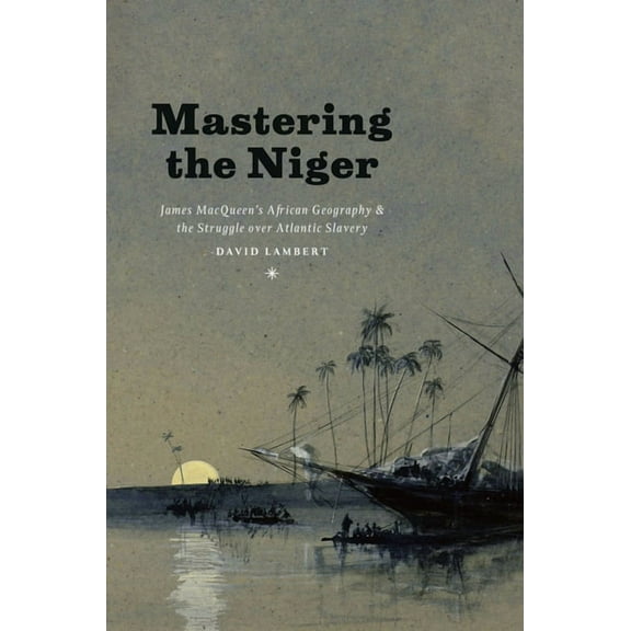 Mastering the Niger: James Macqueen's African Geography and the Struggle Over Atlantic Slavery, (Hardcover)