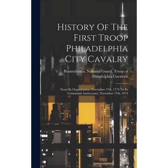 History Of The First Troop Philadelphia City Cavalry: From Its Organization, November 17th, 1774 To Its Centennial Anniv, (Hardcover)