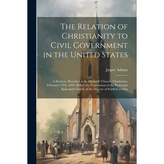 The Relation of Christianity to Civil Government in the United States: A Sermon, Preached in St. Michael's Church, Charl, (Paperback)