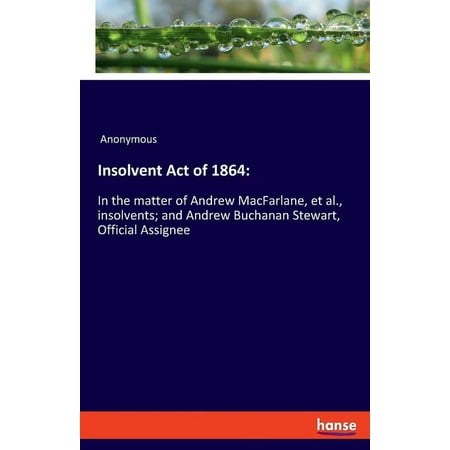 Insolvent Act of 1864 : In the matter of Andrew MacFarlane, et al., insolvents; and Andrew Buchanan Stewart, Official Assignee (Paperback)