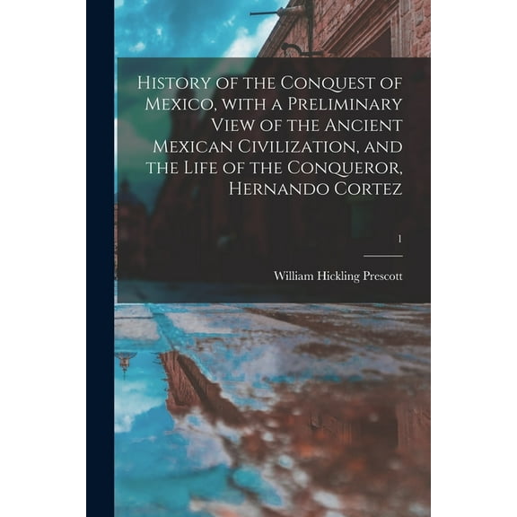History of the Conquest of Mexico, With a Preliminary View of the Ancient Mexican Civilization, and the Life of the Conqueror, Hernando Cortez; 1 (Paperback)