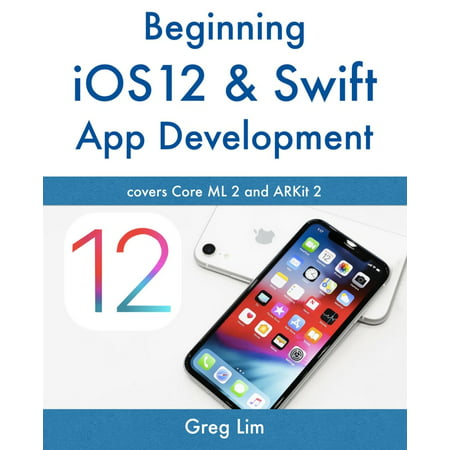 Beginning IOS 12 & Swift App Development : Develop IOS Apps with Xcode 10, Swift 4, Core ML 2, Arkit 2 and