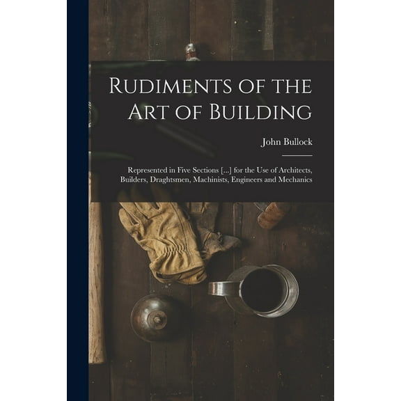 Rudiments of the Art of Building: Represented in Five Sections [...] for the Use of Architects, Builders, Draghtsmen, Machinists, Engineers and Mechanics (Paperback)