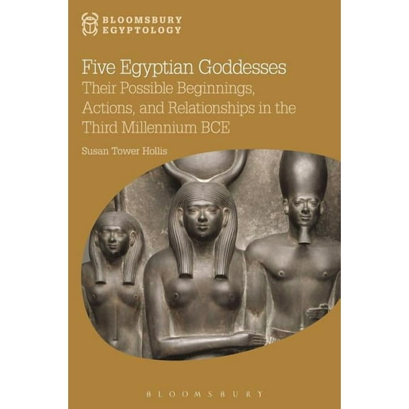 Bloomsbury Egyptology Five Egyptian Goddesses: Their Possible Beginnings, Actions, and Relationships in the Third Millennium Bce, (Hardcover)