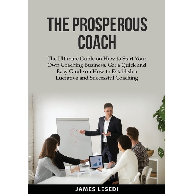 The Prosperous Coach: The Ultimate Guide on How to Start Your Own Coaching Business, Get a Quick and Easy Guide on How to Establish a Lucrative and Su
