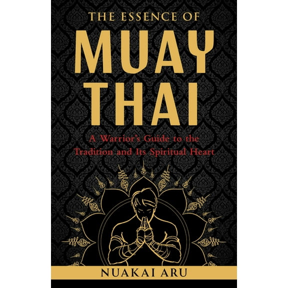 The Essence of Muay Thai: A Warrior's Guide to the Tradition and Its Spiritual Heart, (Paperback)