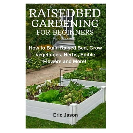 Raised Bed Gardening for Beginners : How to Build Raised Bed, Grow Vegetables, Herbs, Edible Flowers. And