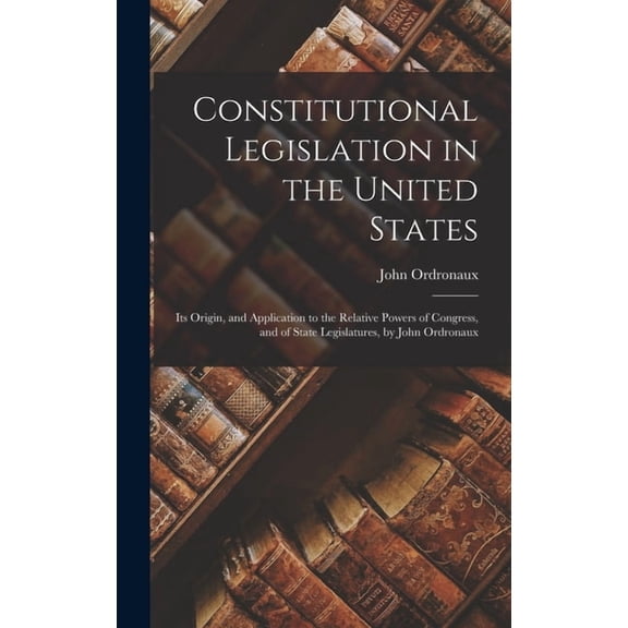 Constitutional Legislation in the United States: Its Origin, and Application to the Relative Powers of Congress, and of State Legislatures, by John Ordronaux (Hardcover)