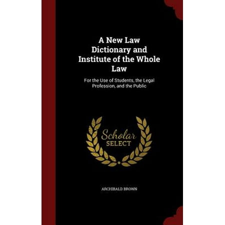 A New Law Dictionary and Institute of the Whole Law : For the Use of Students, the Legal Profession, and the (Best Dictionary For Law Students)