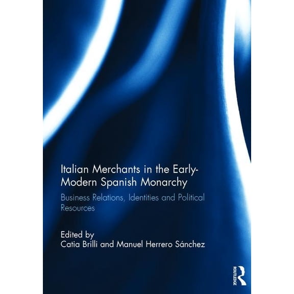 Italian Merchants in the Early-Modern Spanish Monarchy: Business Relations, Identities and Political Resources, (Hardcover)