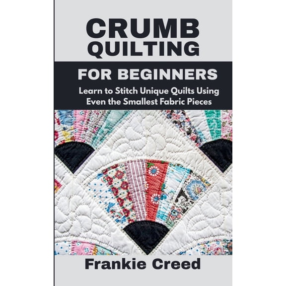 Crumb Quilting for Beginners: Learn to Stitch Unique Quilts Using Even the Smallest Fabric Pieces, (Paperback)
