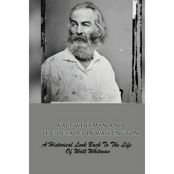 Walt Whitman And The Decades In Washington: A Historical Look Back To The Life Of Walt Whitman: The Story About Walt Whitman When He Was In Washington (Paperback)