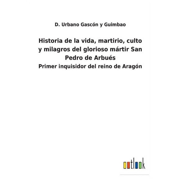 Historia de la vida, martirio, culto y milagros del glorioso mártir San Pedro de Arbués : Primer inquisidor del reino de Aragón (Paperback)