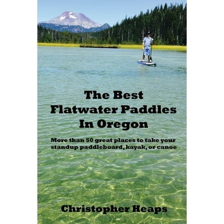 The Best Flatwater Paddles in Oregon : More Than 50 Great Places to Take Your Standup Paddleboard, Kayak, or (Best Places To Go Kayaking)