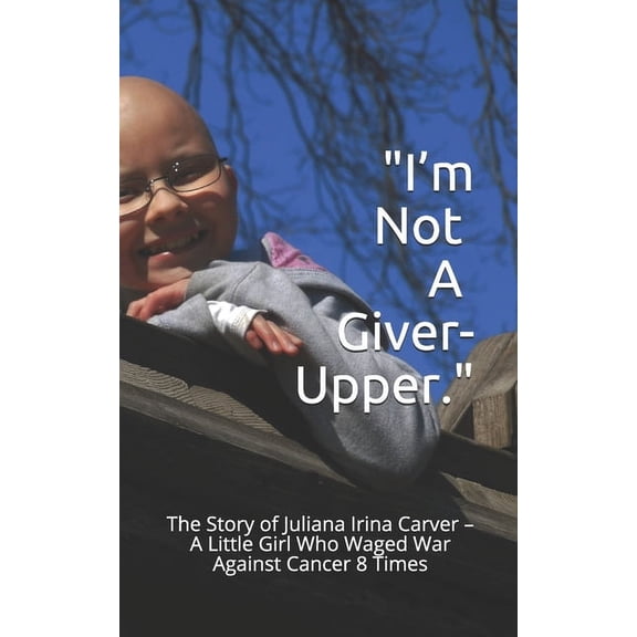 I'm Not a Giver-Upper: The Story of Juliana Irina Carver - A Little Girl Who Waged War Against Cancer 8 Times (Paperback)