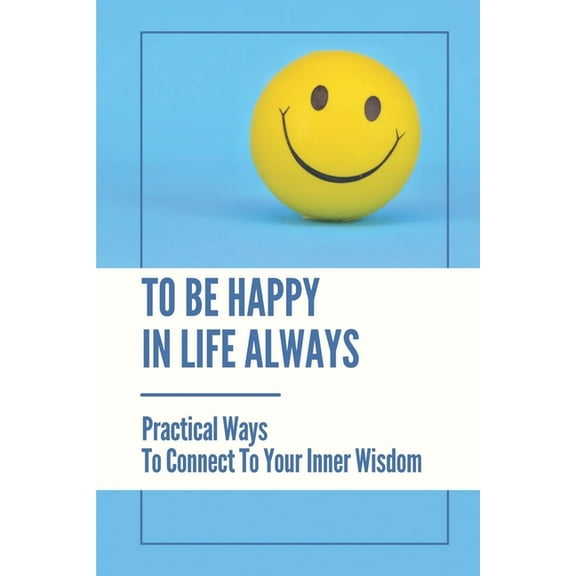 To Be Happy In Life Always: Practical Ways To Connect To Your Inner Wisdom: Secrets To Living A Happier Life (Paperback)