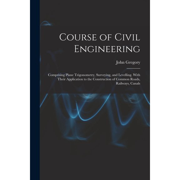Course of Civil Engineering: Comprising Plane Trigonometry, Surveying, and Levelling. With Their Application to the Construction of Common Roads, Railways, Canals (Paperback)
