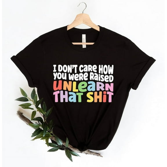 I Don’t Care How You Were Raised Unlearn That Sh*t T-Shirt, Equal Rights Shirt for Social Justice