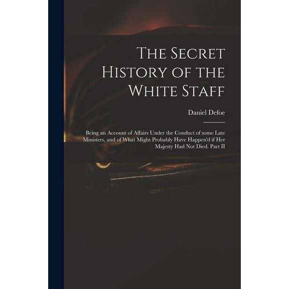 The Secret History of the White Staff: Being an Account of Affairs Under the Conduct of Some Late Ministers, and of What, (Paperback)
