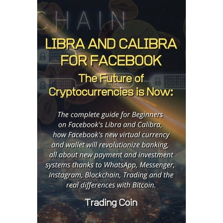 Libra and Calibra for Facebook: The future of cryptocurrencies is now: The complete guide for Beginners on Facebook's Libra and Calibra, how Facebook's new virtual currency and wallet will revolutioni