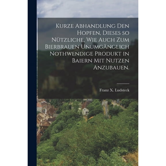 Kurze Abhandlung den Hopfen, dieses so nützliche, wie auch zum Bierbrauen unumgänglich nothwendige Produkt in Baiern mit Nutzen anzubauen. (Paperback)