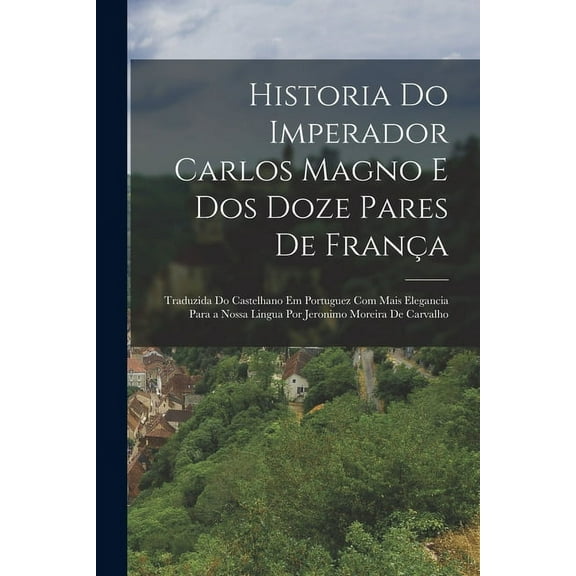 Historia Do Imperador Carlos Magno E Dos Doze Pares De Fran?a: Traduzida Do Castelhano Em Portuguez Com Mais Elegancia Para a Nossa Lingua Por Jeronim